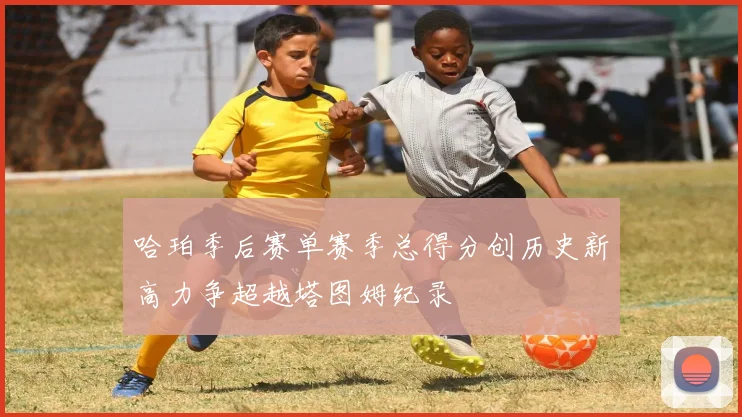 哈珀季后赛单赛季总得分创历史新高力争超越塔图姆纪录