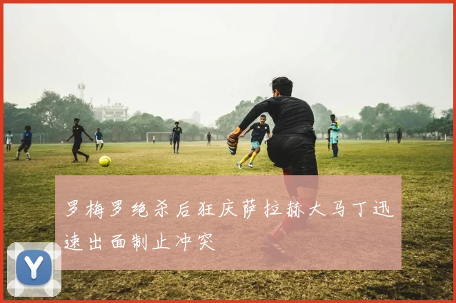 罗梅罗绝杀后狂庆萨拉赫大马丁迅速出面制止冲突