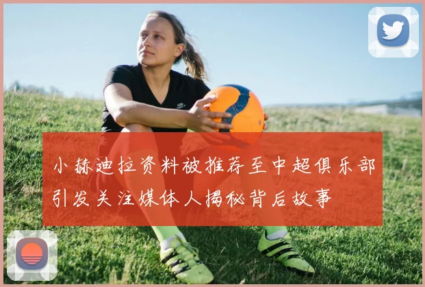 小赫迪拉资料被推荐至中超俱乐部引发关注媒体人揭秘背后故事