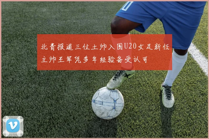 北青报道三位土帅入围U20女足新任主帅王军凭多年经验备受认可