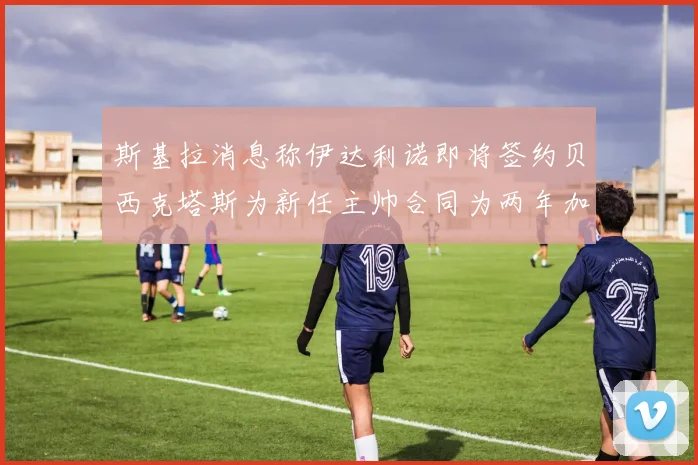 斯基拉消息称伊达利诺即将签约贝西克塔斯为新任主帅合同为两年加一年选项