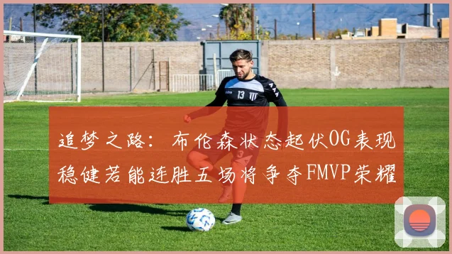 追梦之路：布伦森状态起伏OG表现稳健若能连胜五场将争夺FMVP荣耀
