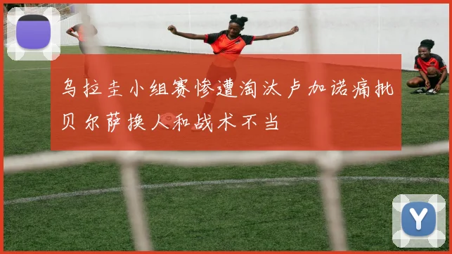 乌拉圭小组赛惨遭淘汰卢加诺痛批贝尔萨换人和战术不当