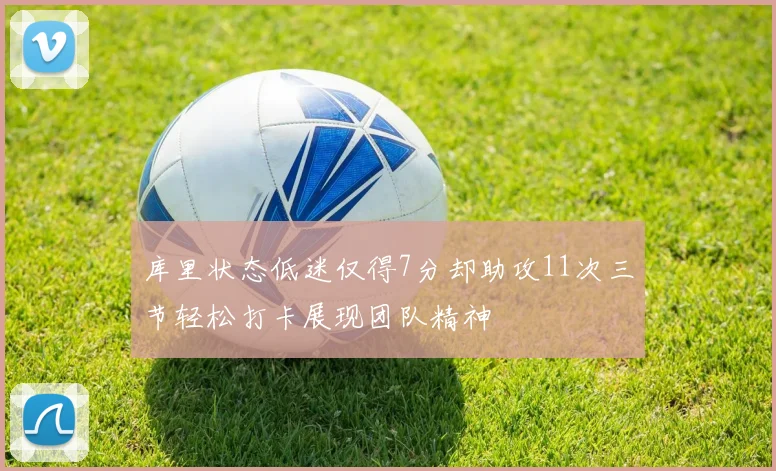 库里状态低迷仅得7分却助攻11次三节轻松打卡展现团队精神