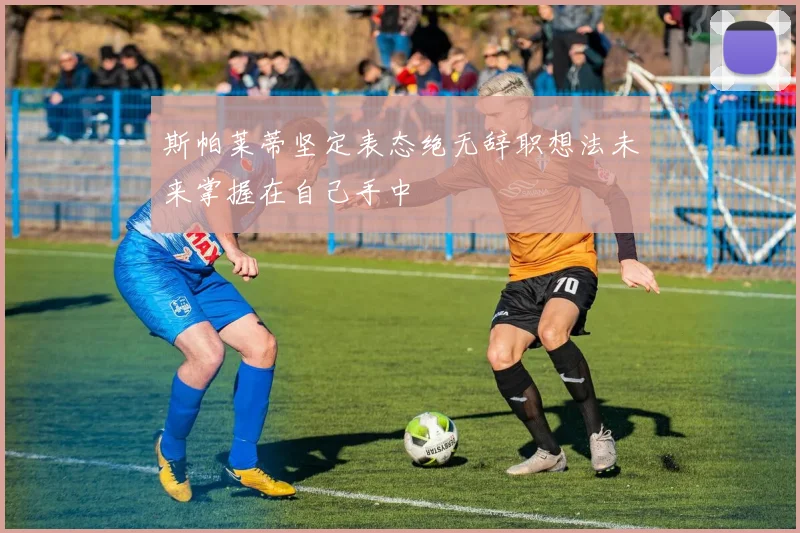 斯帕莱蒂坚定表态绝无辞职想法未来掌握在自己手中