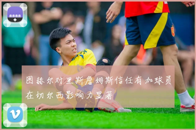 图赫尔对里斯詹姆斯信任有加球员在切尔西影响力显著