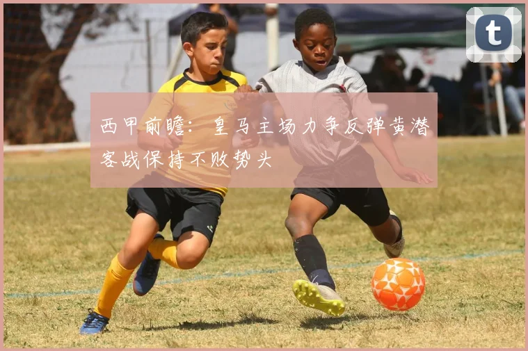 西甲前瞻：皇马主场力争反弹黄潜客战保持不败势头
