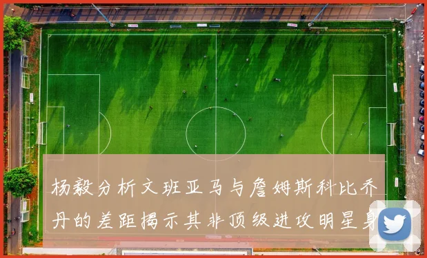 杨毅分析文班亚马与詹姆斯科比乔丹的差距揭示其非顶级进攻明星身份