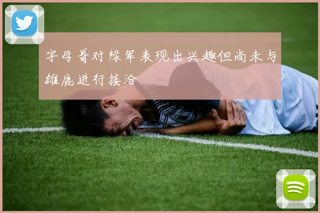 字母哥对绿军表现出兴趣但尚未与雄鹿进行接洽