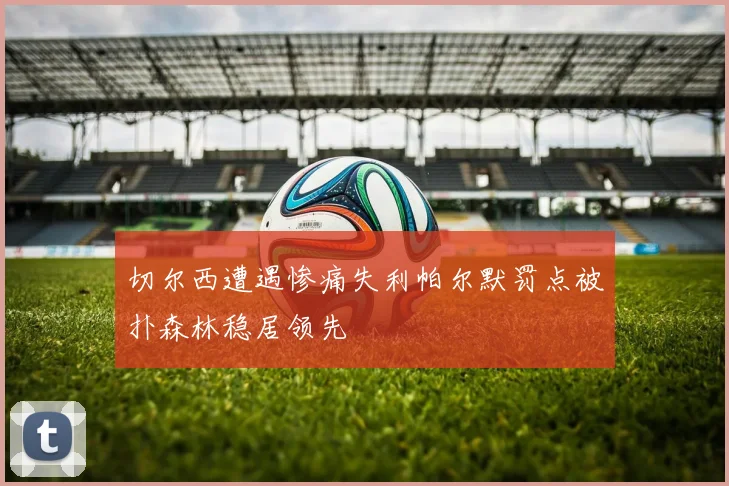 切尔西遭遇惨痛失利帕尔默罚点被扑森林稳居领先