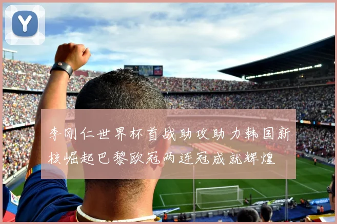 李刚仁世界杯首战助攻助力韩国新核崛起巴黎欧冠两连冠成就辉煌