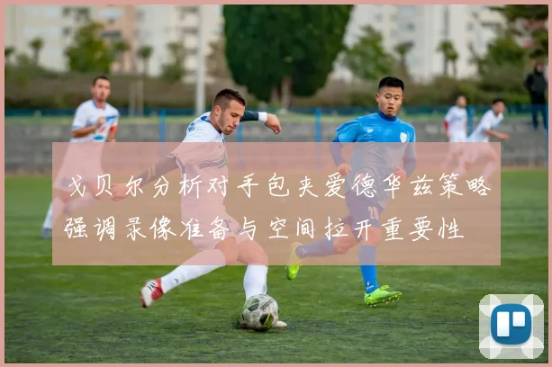 戈贝尔分析对手包夹爱德华兹策略强调录像准备与空间拉开重要性