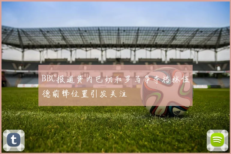 BBC报道费内巴切和罗马争夺格林伍德前锋位置引发关注