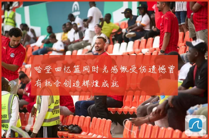 哈登回忆篮网时光感慨受伤遗憾曾有机会创造辉煌成就