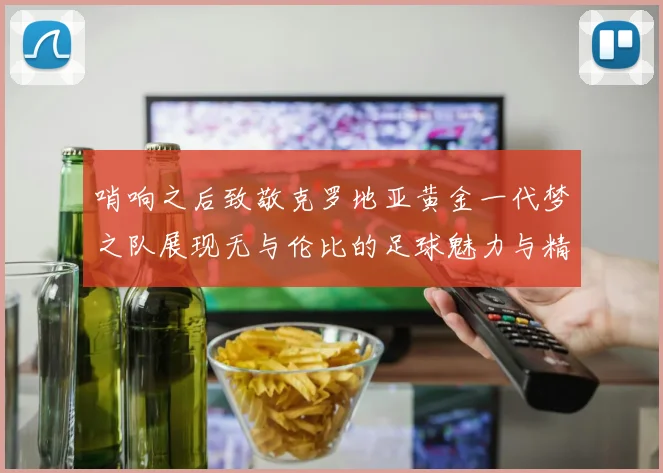 哨响之后致敬克罗地亚黄金一代梦之队展现无与伦比的足球魅力与精神