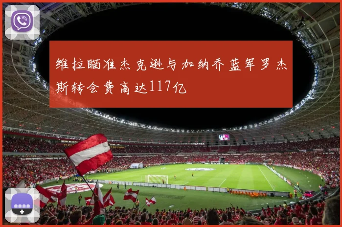 维拉瞄准杰克逊与加纳乔蓝军罗杰斯转会费高达117亿