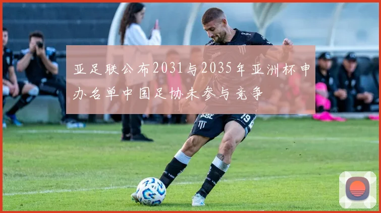 亚足联公布2031与2035年亚洲杯申办名单中国足协未参与竞争