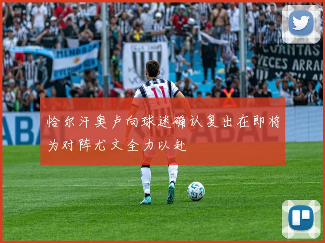 恰尔汗奥卢向球迷确认复出在即将为对阵尤文全力以赴