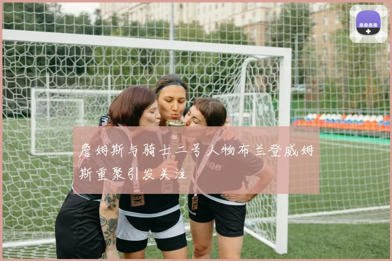 詹姆斯与骑士二号人物布兰登威姆斯重聚引发关注