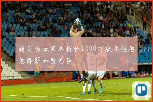 新月为坎塞洛标价1000万欧元他愿意降薪加盟巴萨