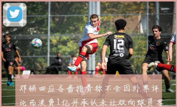 邓顿回应吝啬指责称不会因外界评论而浪费1亿并承认未让双向球员客场是失误