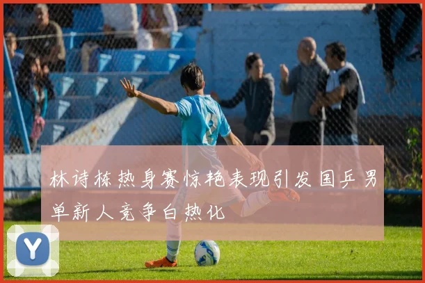 林诗栋热身赛惊艳表现引发国乒男单新人竞争白热化