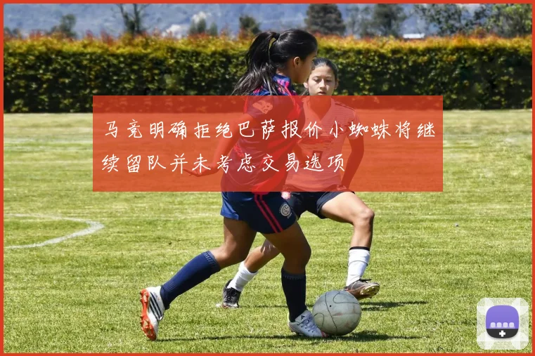 马竞明确拒绝巴萨报价小蜘蛛将继续留队并未考虑交易选项