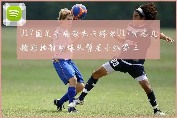 U17国足半场领先卡塔尔U17何思凡精彩抽射助球队暂居小组第三