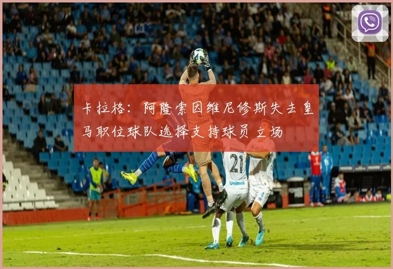 卡拉格：阿隆索因维尼修斯失去皇马职位球队选择支持球员立场