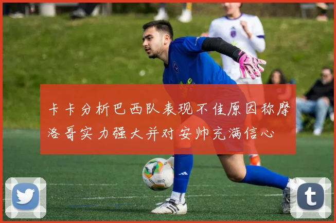 卡卡分析巴西队表现不佳原因称摩洛哥实力强大并对安帅充满信心