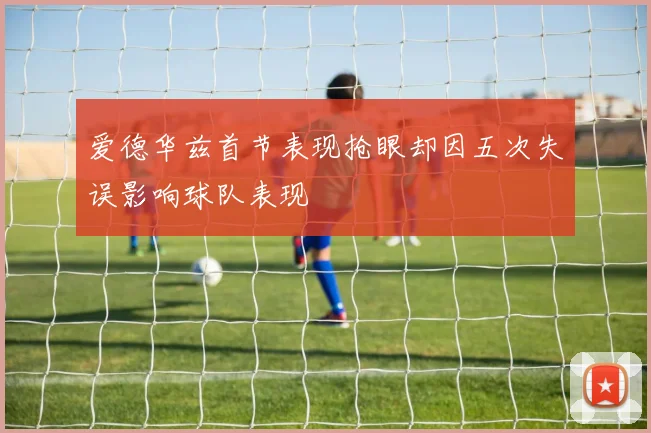 爱德华兹首节表现抢眼却因五次失误影响球队表现
