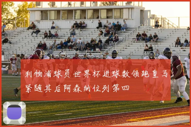 利物浦球员世界杯进球数领跑皇马紧随其后阿森纳位列第四