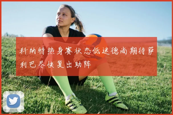 科纳特热身赛状态低迷德尚期待萨利巴尽快复出助阵