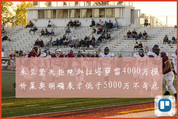 米兰坚决拒绝加拉塔萨雷4000万报价莱奥明确表示低于5000万不考虑交易