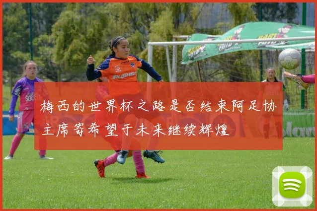 梅西的世界杯之路是否结束阿足协主席寄希望于未来继续辉煌