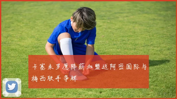 卡塞米罗愿降薪加盟迈阿密国际与梅西联手争辉