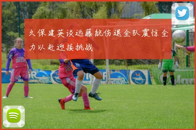 久保建英谈远藤航伤退全队震惊全力以赴迎接挑战
